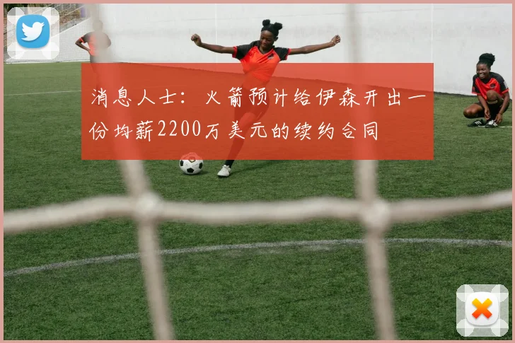 消息人士：火箭预计给伊森开出一份均薪2200万美元的续约合同