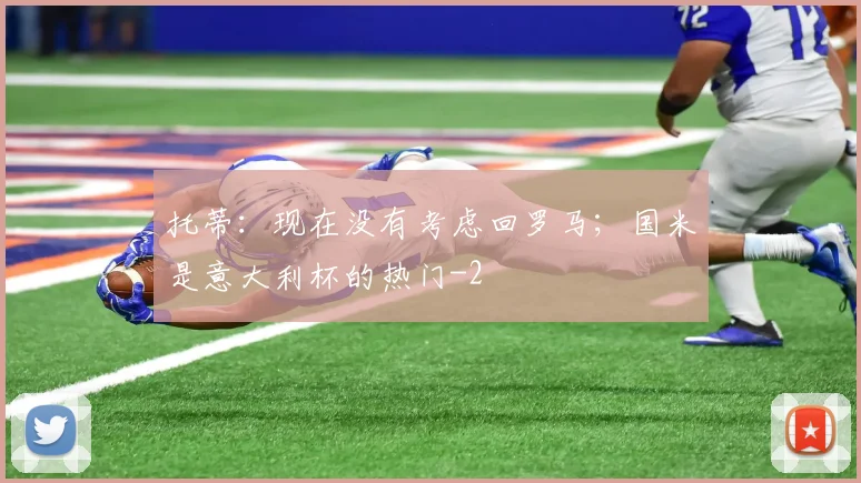 托蒂：现在没有考虑回罗马；国米是意大利杯的热门
