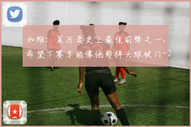 加维：莱万是史上最佳前锋之一，希望下赛季能像他那样头球破门