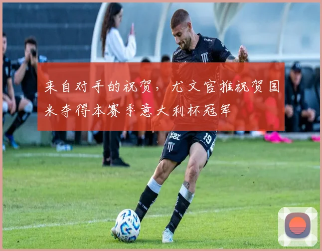 来自对手的祝贺，尤文官推祝贺国米夺得本赛季意大利杯冠军